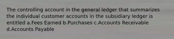 The controlling account in the general ledger that summarizes the individual customer accounts in the subsidiary ledger is entitled a.Fees Earned b.Purchases c.Accounts Receivable d.Accounts Payable