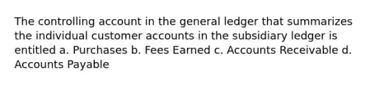 The controlling account in <a href='https://www.questionai.com/knowledge/kdxbifuCZE-the-general-ledger' class='anchor-knowledge'>the general ledger</a> that summarizes the individual customer accounts in the subsidiary ledger is entitled a. Purchases b. Fees Earned c. Accounts Receivable d. <a href='https://www.questionai.com/knowledge/kWc3IVgYEK-accounts-payable' class='anchor-knowledge'>accounts payable</a>