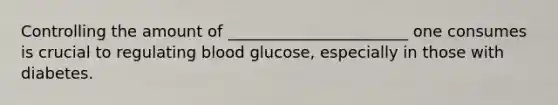 Controlling the amount of _______________________ one consumes is crucial to regulating blood glucose, especially in those with diabetes.