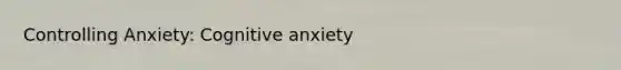 Controlling Anxiety: Cognitive anxiety