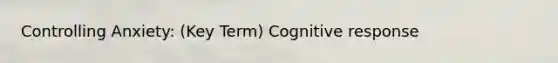 Controlling Anxiety: (Key Term) Cognitive response