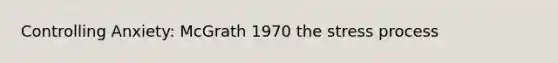 Controlling Anxiety: McGrath 1970 the stress process