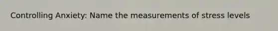 Controlling Anxiety: Name the measurements of stress levels