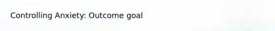 Controlling Anxiety: Outcome goal