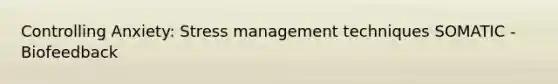 Controlling Anxiety: Stress management techniques SOMATIC - Biofeedback