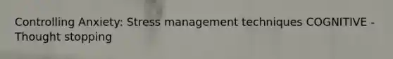 Controlling Anxiety: Stress management techniques COGNITIVE - Thought stopping