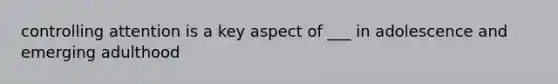 controlling attention is a key aspect of ___ in adolescence and emerging adulthood