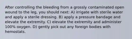 After controlling the bleeding from a grossly contaminated open wound to the leg, you should next: A) irrigate with sterile water and apply a sterile dressing. B) apply a pressure bandage and elevate the extremity. C) elevate the extremity and administer 100% oxygen. D) gently pick out any foreign bodies with hemostats.