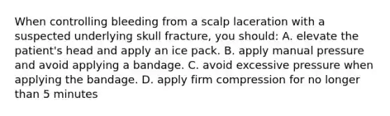 When controlling bleeding from a scalp laceration with a suspected underlying skull fracture, you should: A. elevate the patient's head and apply an ice pack. B. apply manual pressure and avoid applying a bandage. C. avoid excessive pressure when applying the bandage. D. apply firm compression for no longer than 5 minutes