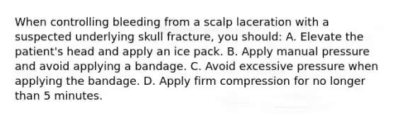 When controlling bleeding from a scalp laceration with a suspected underlying skull fracture, you should: A. Elevate the patient's head and apply an ice pack. B. Apply manual pressure and avoid applying a bandage. C. Avoid excessive pressure when applying the bandage. D. Apply firm compression for no longer than 5 minutes.