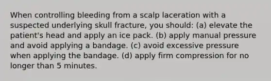 When controlling bleeding from a scalp laceration with a suspected underlying skull fracture, you should: (a) elevate the patient's head and apply an ice pack. (b) apply manual pressure and avoid applying a bandage. (c) avoid excessive pressure when applying the bandage. (d) apply firm compression for no longer than 5 minutes.