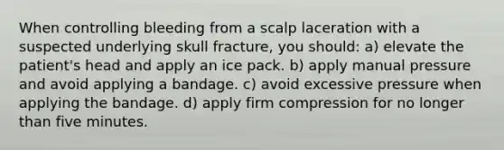 When controlling bleeding from a scalp laceration with a suspected underlying skull fracture, you should: a) elevate the patient's head and apply an ice pack. b) apply manual pressure and avoid applying a bandage. c) avoid excessive pressure when applying the bandage. d) apply firm compression for no longer than five minutes.