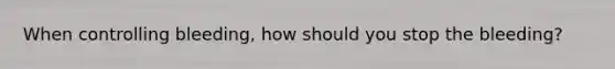 When controlling bleeding, how should you stop the bleeding?