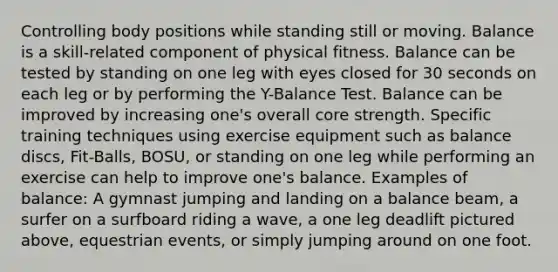 Controlling body positions while standing still or moving. Balance is a skill-related component of physical fitness. Balance can be tested by standing on one leg with eyes closed for 30 seconds on each leg or by performing the Y-Balance Test. Balance can be improved by increasing one's overall core strength. Specific training techniques using exercise equipment such as balance discs, Fit-Balls, BOSU, or standing on one leg while performing an exercise can help to improve one's balance. Examples of balance: A gymnast jumping and landing on a balance beam, a surfer on a surfboard riding a wave, a one leg deadlift pictured above, equestrian events, or simply jumping around on one foot.