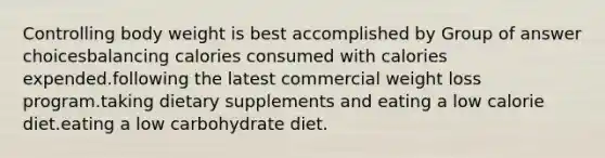 Controlling body weight is best accomplished by Group of answer choicesbalancing calories consumed with calories expended.following the latest commercial weight loss program.taking dietary supplements and eating a low calorie diet.eating a low carbohydrate diet.