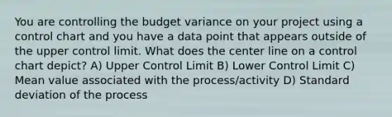 You are controlling the budget variance on your project using a control chart and you have a data point that appears outside of the upper control limit. What does the center line on a control chart depict? A) Upper Control Limit B) Lower Control Limit C) Mean value associated with the process/activity D) Standard deviation of the process