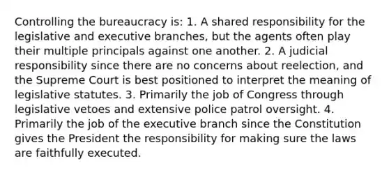 Controlling the bureaucracy is: 1. A shared responsibility for the legislative and executive branches, but the agents often play their multiple principals against one another. 2. A judicial responsibility since there are no concerns about reelection, and the Supreme Court is best positioned to interpret the meaning of legislative statutes. 3. Primarily the job of Congress through legislative vetoes and extensive police patrol oversight. 4. Primarily the job of <a href='https://www.questionai.com/knowledge/kBllUhZHhd-the-executive-branch' class='anchor-knowledge'>the executive branch</a> since the Constitution gives the President the responsibility for making sure the laws are faithfully executed.