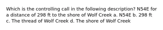 Which is the controlling call in the following description? N54E for a distance of 298 ft to the shore of Wolf Creek a. N54E b. 298 ft c. The thread of Wolf Creek d. The shore of Wolf Creek