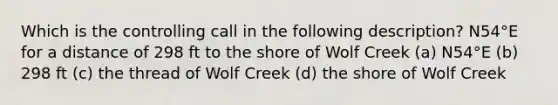 Which is the controlling call in the following description? N54°E for a distance of 298 ft to the shore of Wolf Creek (a) N54°E (b) 298 ft (c) the thread of Wolf Creek (d) the shore of Wolf Creek