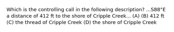 Which is the controlling call in the following description? ...S88°E a distance of 412 ft to the shore of Cripple Creek... (A) (B) 412 ft (C) the thread of Cripple Creek (D) the shore of Cripple Creek