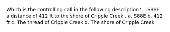 Which is the controlling call in the following description? ...S88E a distance of 412 ft to the shore of Cripple Creek.. a. S88E b. 412 ft c. The thread of Cripple Creek d. The shore of Cripple Creek