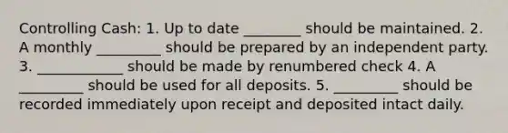 Controlling Cash: 1. Up to date ________ should be maintained. 2. A monthly _________ should be prepared by an independent party. 3. ____________ should be made by renumbered check 4. A _________ should be used for all deposits. 5. _________ should be recorded immediately upon receipt and deposited intact daily.