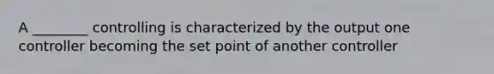 A ________ controlling is characterized by the output one controller becoming the set point of another controller