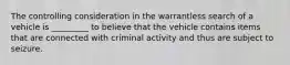 The controlling consideration in the warrantless search of a vehicle is _________ to believe that the vehicle contains items that are connected with criminal activity and thus are subject to seizure.