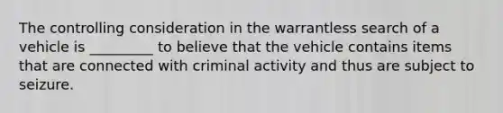 The controlling consideration in the warrantless search of a vehicle is _________ to believe that the vehicle contains items that are connected with criminal activity and thus are subject to seizure.