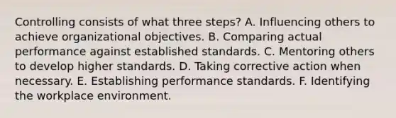 Controlling consists of what three steps? A. Influencing others to achieve organizational objectives. B. Comparing actual performance against established standards. C. Mentoring others to develop higher standards. D. Taking corrective action when necessary. E. Establishing performance standards. F. Identifying the workplace environment.