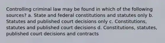 Controlling criminal law may be found in which of the following sources? a. State and federal constitutions and statutes only b. Statutes and published court decisions only c. Constitutions, statutes and published court decisions d. Constitutions, statutes, published court decisions and contracts