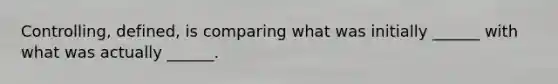 Controlling, defined, is comparing what was initially ______ with what was actually ______.