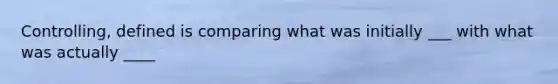 Controlling, defined is comparing what was initially ___ with what was actually ____