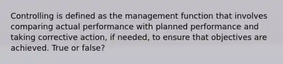 Controlling is defined as the management function that involves comparing actual performance with planned performance and taking corrective action, if needed, to ensure that objectives are achieved. True or false?