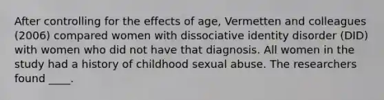 After controlling for the effects of age, Vermetten and colleagues (2006) compared women with dissociative identity disorder (DID) with women who did not have that diagnosis. All women in the study had a history of childhood sexual abuse. The researchers found ____.