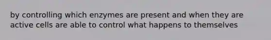 by controlling which enzymes are present and when they are active cells are able to control what happens to themselves