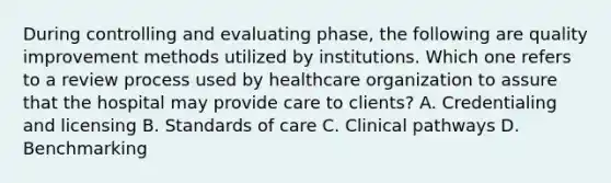 During controlling and evaluating phase, the following are quality improvement methods utilized by institutions. Which one refers to a review process used by healthcare organization to assure that the hospital may provide care to clients? A. Credentialing and licensing B. Standards of care C. Clinical pathways D. Benchmarking