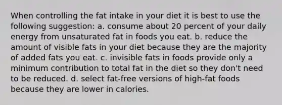 When controlling the fat intake in your diet it is best to use the following suggestion: a. consume about 20 percent of your daily energy from unsaturated fat in foods you eat. b. reduce the amount of visible fats in your diet because they are the majority of added fats you eat. c. invisible fats in foods provide only a minimum contribution to total fat in the diet so they don't need to be reduced. d. select fat-free versions of high-fat foods because they are lower in calories.