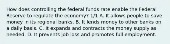 How does controlling the federal funds rate enable the Federal Reserve to regulate the economy? 1/1 A. It allows people to save money in its regional banks. B. It lends money to other banks on a daily basis. C. It expands and contracts the money supply as needed. D. It prevents job loss and promotes full employment.