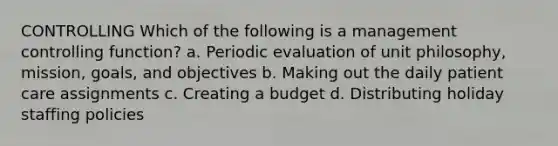 CONTROLLING Which of the following is a management controlling function? a. Periodic evaluation of unit philosophy, mission, goals, and objectives b. Making out the daily patient care assignments c. Creating a budget d. Distributing holiday staffing policies