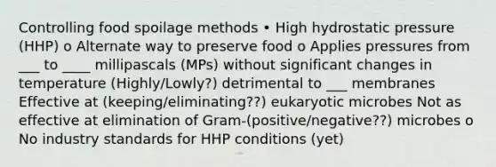 Controlling food spoilage methods • High hydrostatic pressure (HHP) o Alternate way to preserve food o Applies pressures from ___ to ____ millipascals (MPs) without significant changes in temperature (Highly/Lowly?) detrimental to ___ membranes Effective at (keeping/eliminating??) eukaryotic microbes Not as effective at elimination of Gram-(positive/negative??) microbes o No industry standards for HHP conditions (yet)