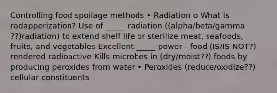 Controlling food spoilage methods • Radiation o What is radapperization? Use of _____ radiation ((alpha/beta/gamma ??)radiation) to extend shelf life or sterilize meat, seafoods, fruits, and vegetables Excellent _____ power - food (IS/IS NOT?) rendered radioactive Kills microbes in (dry/moist??) foods by producing peroxides from water • Peroxides (reduce/oxidize??) cellular constituents