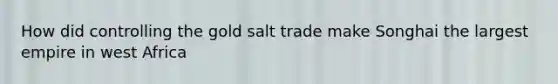 How did controlling the gold salt trade make Songhai the largest empire in west Africa