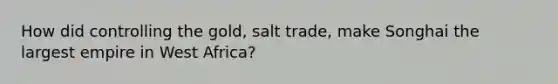 How did controlling the gold, salt trade, make Songhai the largest empire in West Africa?