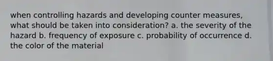 when controlling hazards and developing counter measures, what should be taken into consideration? a. the severity of the hazard b. frequency of exposure c. probability of occurrence d. the color of the material