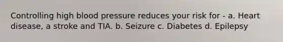 Controlling high blood pressure reduces your risk for - a. Heart disease, a stroke and TIA. b. Seizure c. Diabetes d. Epilepsy