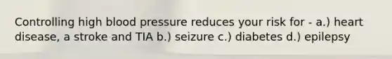 Controlling high blood pressure reduces your risk for - a.) heart disease, a stroke and TIA b.) seizure c.) diabetes d.) epilepsy