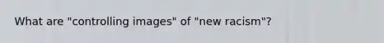 What are "controlling images" of "new racism"?