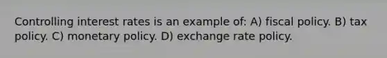 Controlling interest rates is an example of: A) fiscal policy. B) tax policy. C) monetary policy. D) exchange rate policy.