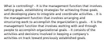 What is controlling? - It is the management function that involves setting goals, establishing strategies for achieving those goals, and developing plans to integrate and coordinate activities. - It is the management function that involves arranging and structuring work to accomplish the organization's goals. - It is the management function that involves working with and through people to accomplish organizational goals. - It consists of the activities and decisions involved in keeping a company's activities on track toward previously established goals.